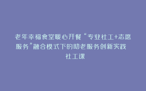 老年幸福食堂暖心开餐！“专业社工+志愿服务”融合模式下的助老服务创新实践 | 社工课