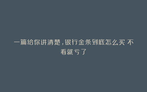 一篇给你讲清楚,银行金条到底怎么买?不看就亏了!