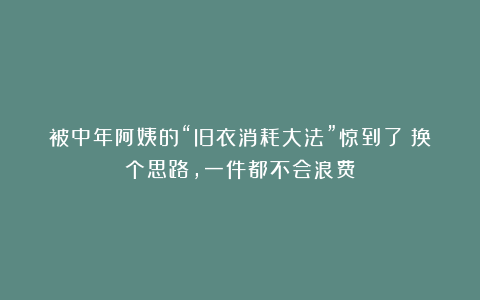 被中年阿姨的“旧衣消耗大法”惊到了！换个思路，一件都不会浪费