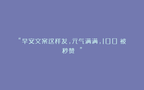 “早安文案这样发，元气满满，100%被秒赞 ”