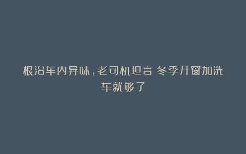 根治车内异味，老司机坦言：冬季开窗加洗车就够了
