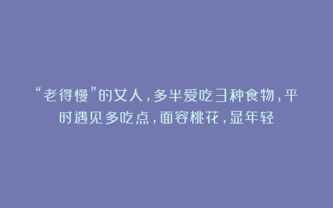“老得慢”的女人,多半爱吃3种食物,平时遇见多吃点,面容桃花,显年轻
