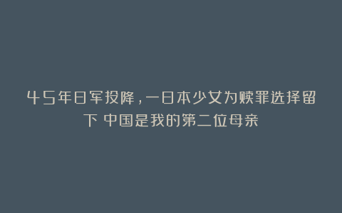 45年日军投降,一日本少女为赎罪选择留下:中国是我的第二位母亲