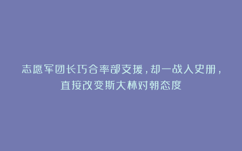 志愿军团长巧合率部支援,却一战入史册,直接改变斯大林对朝态度