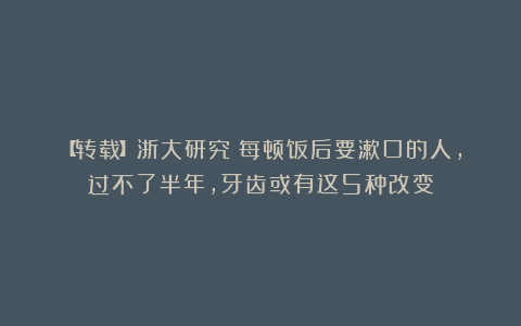 【转载】浙大研究:每顿饭后要漱口的人,过不了半年,牙齿或有这5种改变