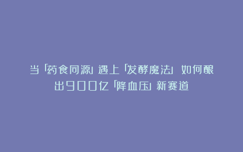 当「药食同源」遇上「发酵魔法」:如何酿出900亿「降血压」新赛道?