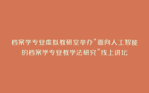 档案学专业虚拟教研室举办“面向人工智能的档案学专业教学法研究”线上讲坛