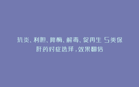 抗炎、利胆、降酶、解毒、促再生:5类保肝药对症选择,效果翻倍