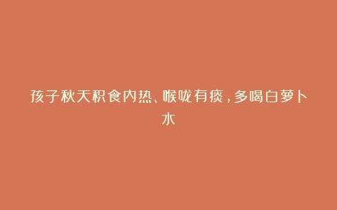 孩子秋天积食内热、喉咙有痰，多喝白萝卜水！