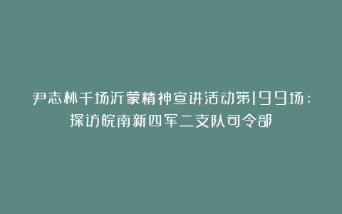 尹志林千场沂蒙精神宣讲活动第199场:探访皖南新四军二支队司令部