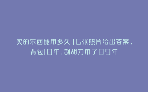 买的东西能用多久?16张照片给出答案,背包18年,刮胡刀用了89年
