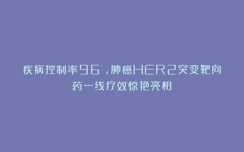 疾病控制率96%,肺癌HER2突变靶向药一线疗效惊艳亮相!