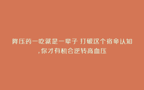 降压药一吃就是一辈子?打破这个宿命认知,你才有机会逆转高血压!
