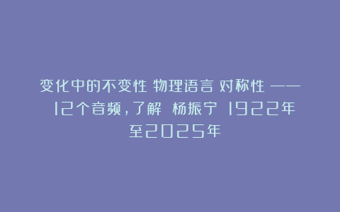 变化中的不变性(物理语言:对称性)—— 12个音频,了解 杨振宁 1922年 至2025年