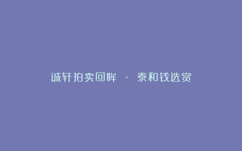 诚轩拍卖回眸 · 泰和钱选赏