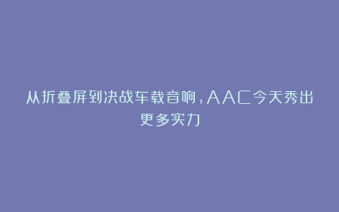 从折叠屏到决战车载音响，AAC今天秀出更多实力