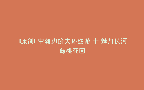 【原创】中朝边境大环线游(十)魅力长河岛桃花园