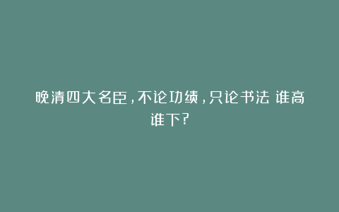 晚清四大名臣,不论功绩,只论书法!谁高谁下?
