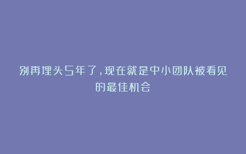 别再埋头5年了,现在就是中小团队被看见的最佳机会