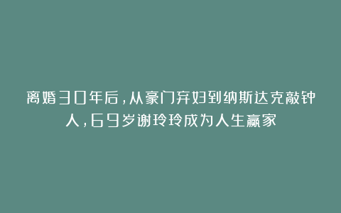 离婚30年后,从豪门弃妇到纳斯达克敲钟人,69岁谢玲玲成为人生赢家