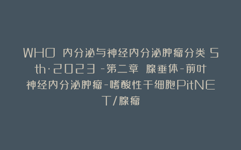 WHO 内分泌与神经内分泌肿瘤分类(5th·2023)-第二章 腺垂体-前叶神经内分泌肿瘤-嗜酸性干细胞PitNET/腺瘤