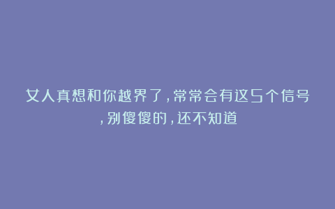 女人真想和你越界了，常常会有这5个信号，别傻傻的，还不知道！