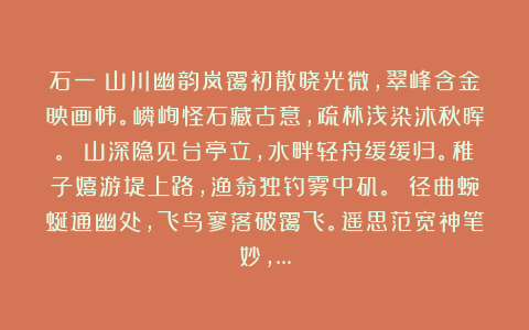 石一:山川幽韵岚霭初散晓光微,翠峰含金映画帏。嶙峋怪石藏古意,疏林浅染沐秋晖。 山深隐见台亭立,水畔轻舟缓缓归。稚子嬉游堤上路,渔翁独钓雾中矶。 径曲蜿蜒通幽处,飞鸟寥落破霭飞。遥思范宽神笔妙,…