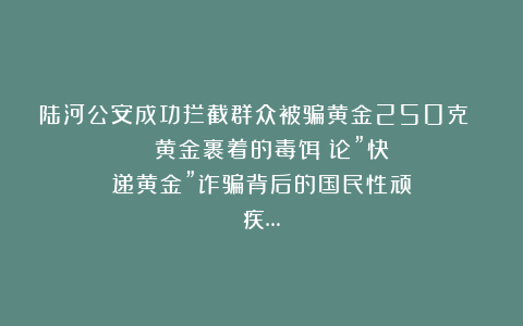 陆河公安成功拦截群众被骗黄金250克 | 黄金裹着的毒饵:论”快递黄金”诈骗背后的国民性顽疾…
