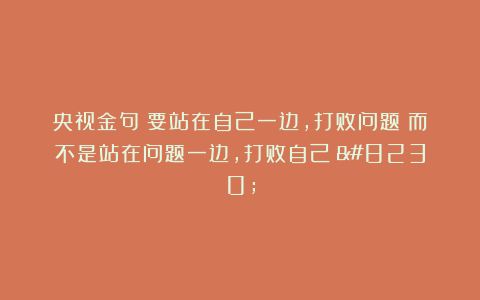 央视金句：要站在自己一边，打败问题；而不是站在问题一边，打败自己！…