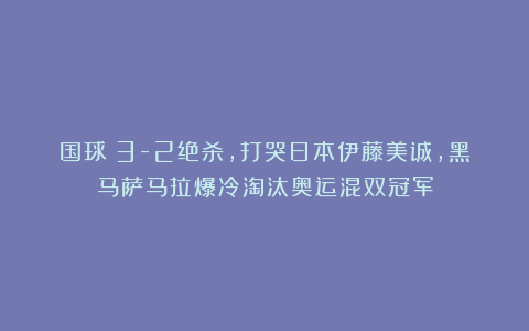 国球|3-2绝杀,打哭日本伊藤美诚,黑马萨马拉爆冷淘汰奥运混双冠军
