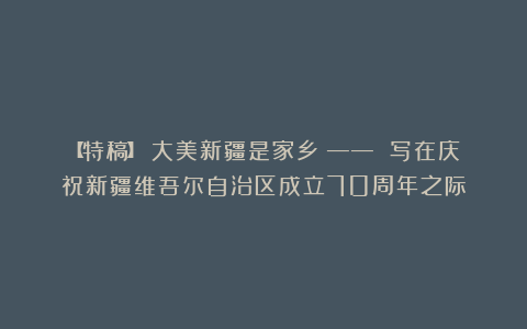 【特稿】 大美新疆是家乡 —— 写在庆祝新疆维吾尔自治区成立70周年之际