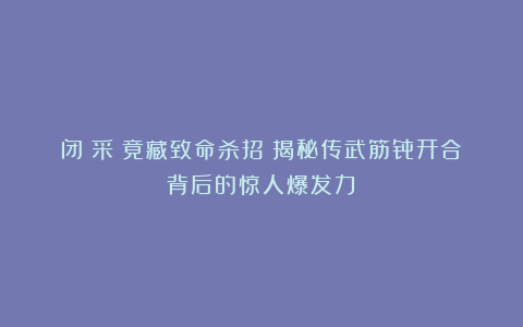 闭掤采挒竟藏致命杀招?揭秘传武筋骨开合背后的惊人爆发力!