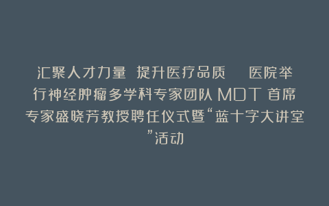 汇聚人才力量 提升医疗品质 ︱ 医院举行神经肿瘤多学科专家团队(MDT)首席专家盛晓芳教授聘任仪式暨“蓝十字大讲堂”活动