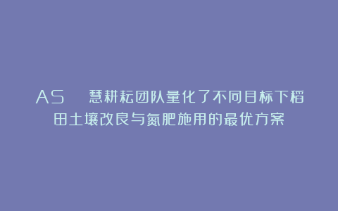 AS | 慧耕耘团队量化了不同目标下稻田土壤改良与氮肥施用的最优方案