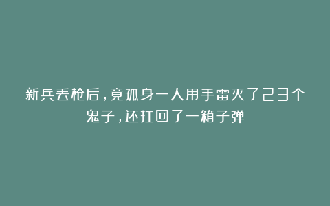 新兵丢枪后,竟孤身一人用手雷灭了23个鬼子,还扛回了一箱子弹