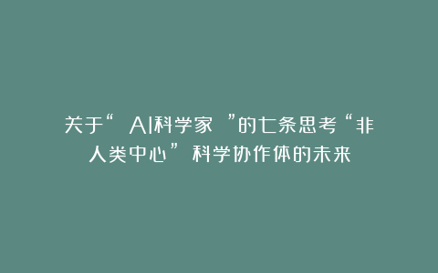 关于“ AI科学家 ”的七条思考:“非人类中心” 科学协作体的未来
