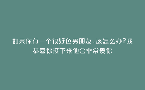 如果你有一个很好色男朋友,该怎么办?我恭喜你接下来他会非常爱你
