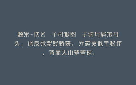 题宋-佚名 《子母猴图》 子骑母肩抱母头， 调皮张望好娇娆。 无款更似毛松作， 背靠大山辈辈侯。