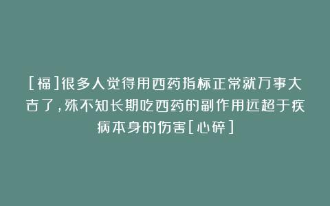 [福]很多人觉得用西药指标正常就万事大吉了，殊不知长期吃西药的副作用远超于疾病本身的伤害[心碎]