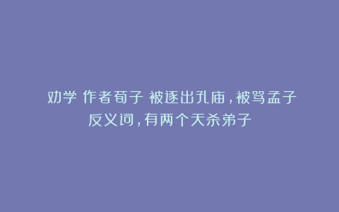 《劝学》作者荀子：被逐出孔庙，被骂孟子反义词，有两个天杀弟子