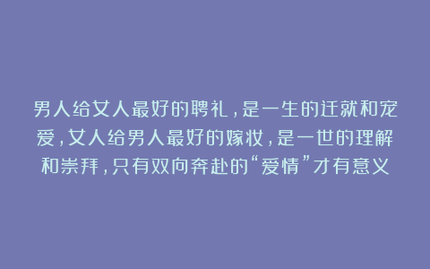 男人给女人最好的聘礼，是一生的迁就和宠爱，女人给男人最好的嫁妆，是一世的理解和崇拜，只有双向奔赴的“爱情”才有意义