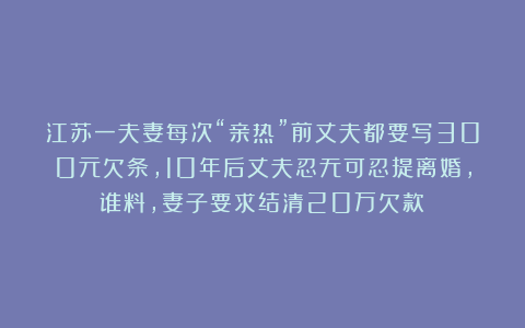 江苏一夫妻每次“亲热”前丈夫都要写300元欠条，10年后丈夫忍无可忍提离婚，谁料，妻子要求结清20万欠款！