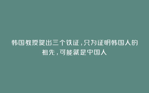 韩国教授提出三个铁证，只为证明韩国人的祖先，可能就是中国人？