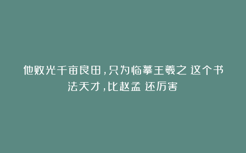 他败光千亩良田，只为临摹王羲之！这个书法天才，比赵孟頫还厉害！