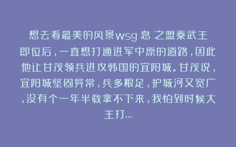 想去看最美的风景wsg：息壞之盟秦武王即位后，一直想打通进军中原的道路，因此他让甘茂领兵进攻韩国的宜阳城。甘茂说，宜阳城坚固异常，兵多粮足，护城河又宽广，没有个一年半载拿不下来，我怕到时候大王打…