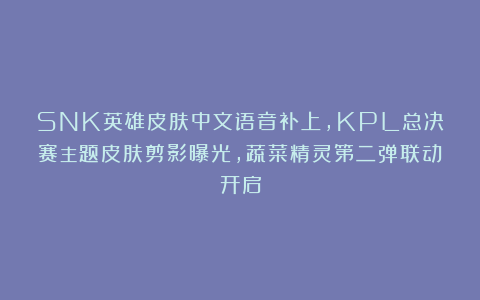 SNK英雄皮肤中文语音补上，KPL总决赛主题皮肤剪影曝光，蔬菜精灵第二弹联动开启