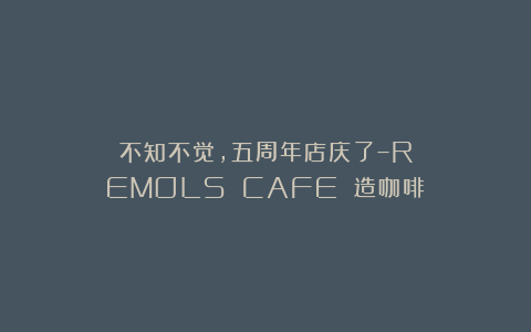 不知不觉，五周年店庆了–REMOLS CAFE 造咖啡