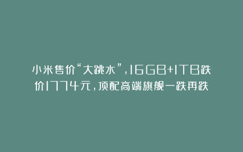 小米售价“大跳水”，16GB+1TB跌价1774元，顶配高端旗舰一跌再跌