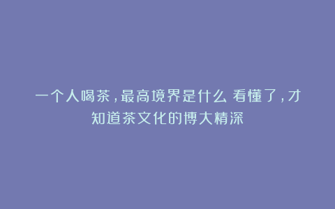 一个人喝茶,最高境界是什么?看懂了,才知道茶文化的博大精深!