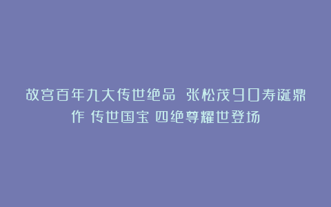 故宫百年九大传世绝品 张松茂90寿诞鼎作《传世国宝》四绝尊耀世登场